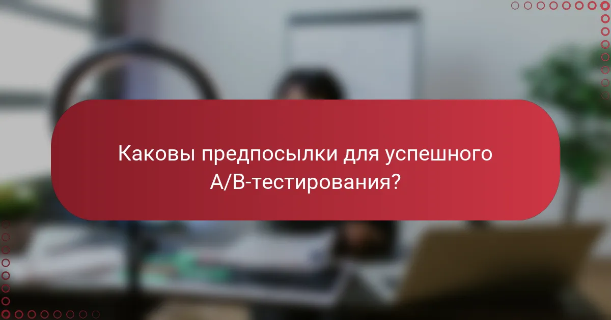 Каковы предпосылки для успешного A/B-тестирования?