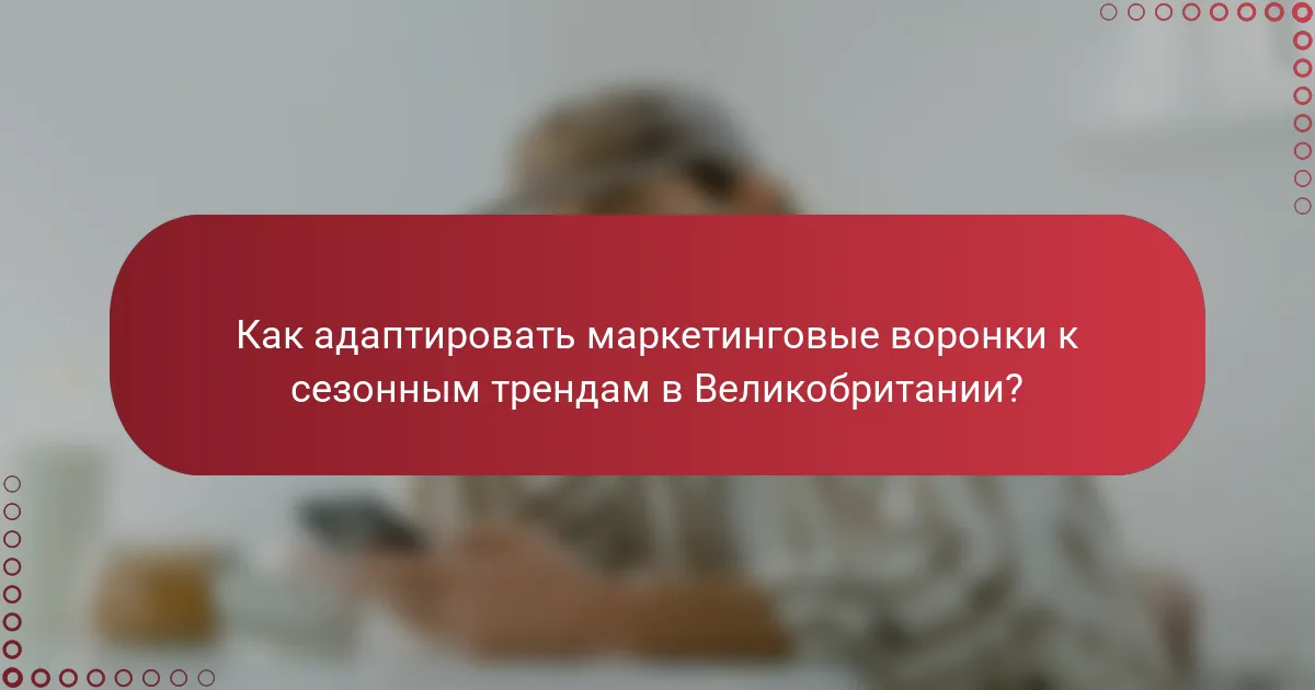Как адаптировать маркетинговые воронки к сезонным трендам в Великобритании?