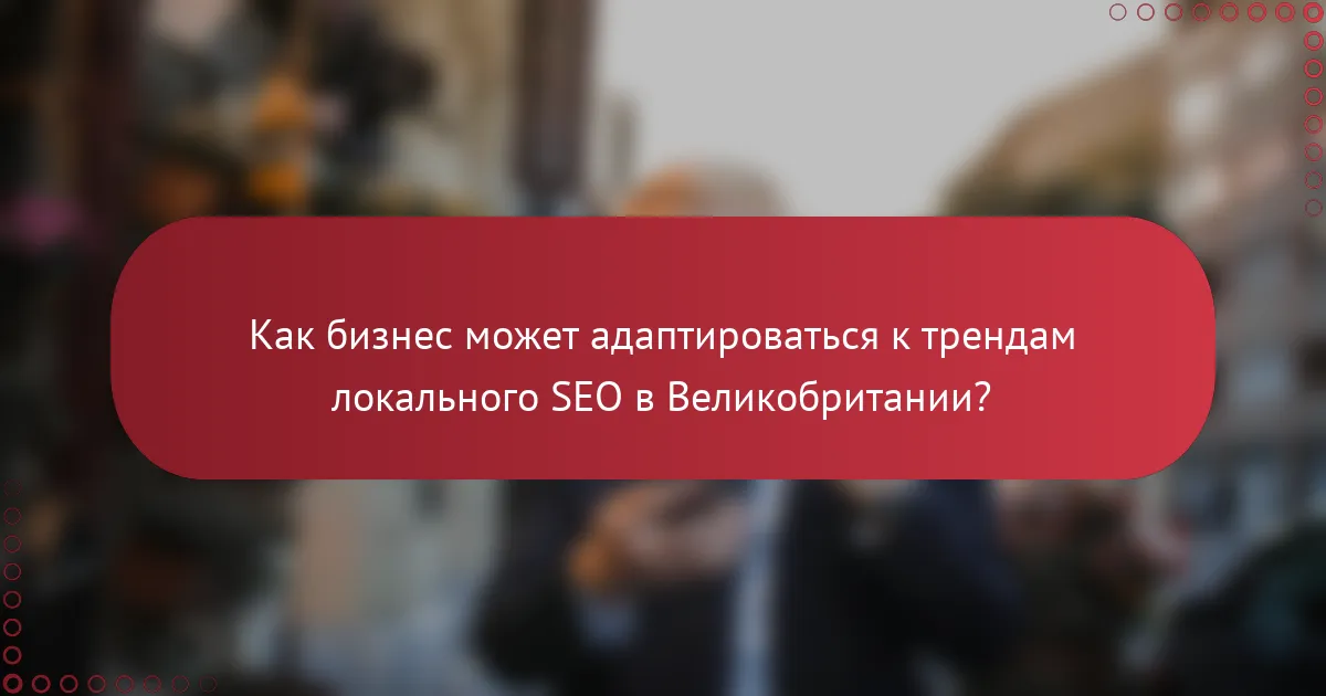 Как бизнес может адаптироваться к трендам локального SEO в Великобритании?