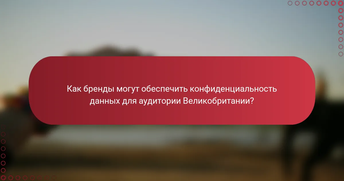 Как бренды могут обеспечить конфиденциальность данных для аудитории Великобритании?