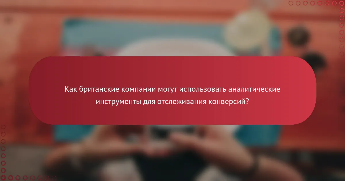 Как британские компании могут использовать аналитические инструменты для отслеживания конверсий?