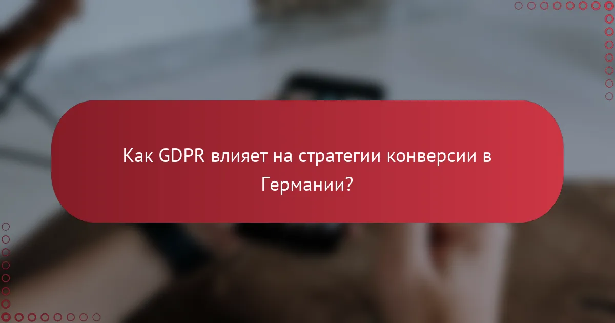 Как GDPR влияет на стратегии конверсии в Германии?