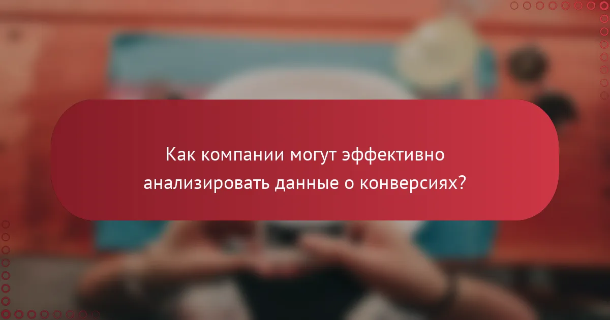 Как компании могут эффективно анализировать данные о конверсиях?