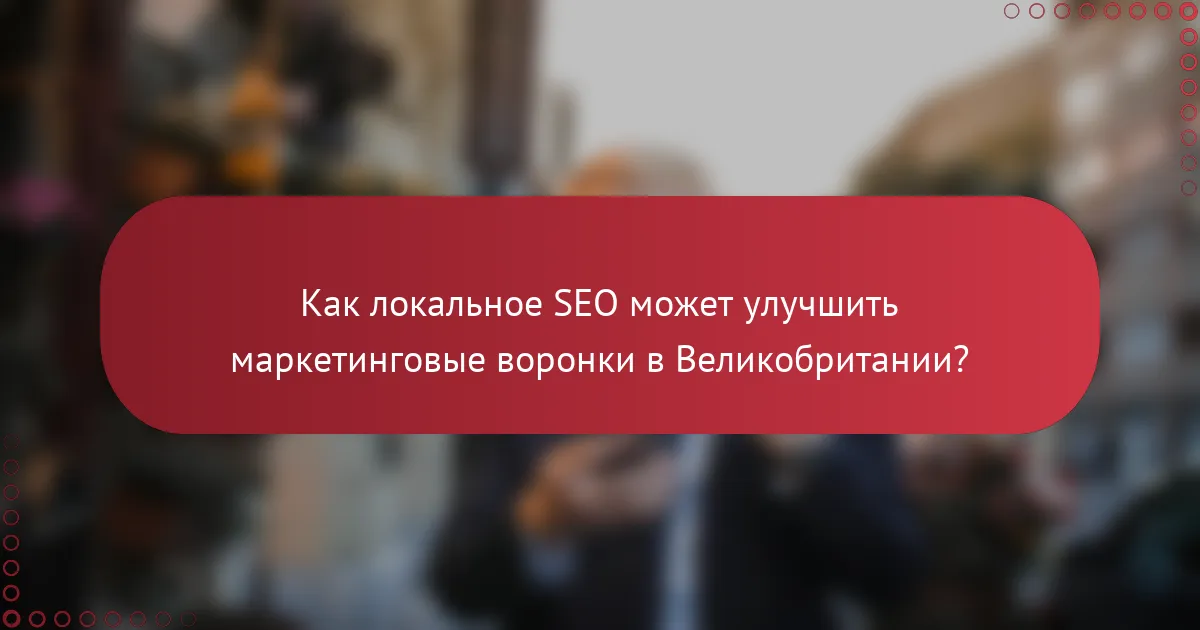 Как локальное SEO может улучшить маркетинговые воронки в Великобритании?