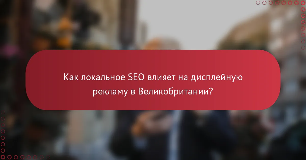 Как локальное SEO влияет на дисплейную рекламу в Великобритании?