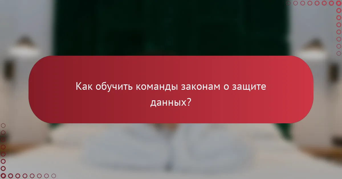 Как обучить команды законам о защите данных?