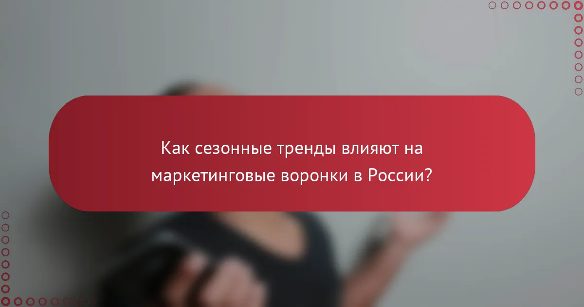 Как сезонные тренды влияют на маркетинговые воронки в России?