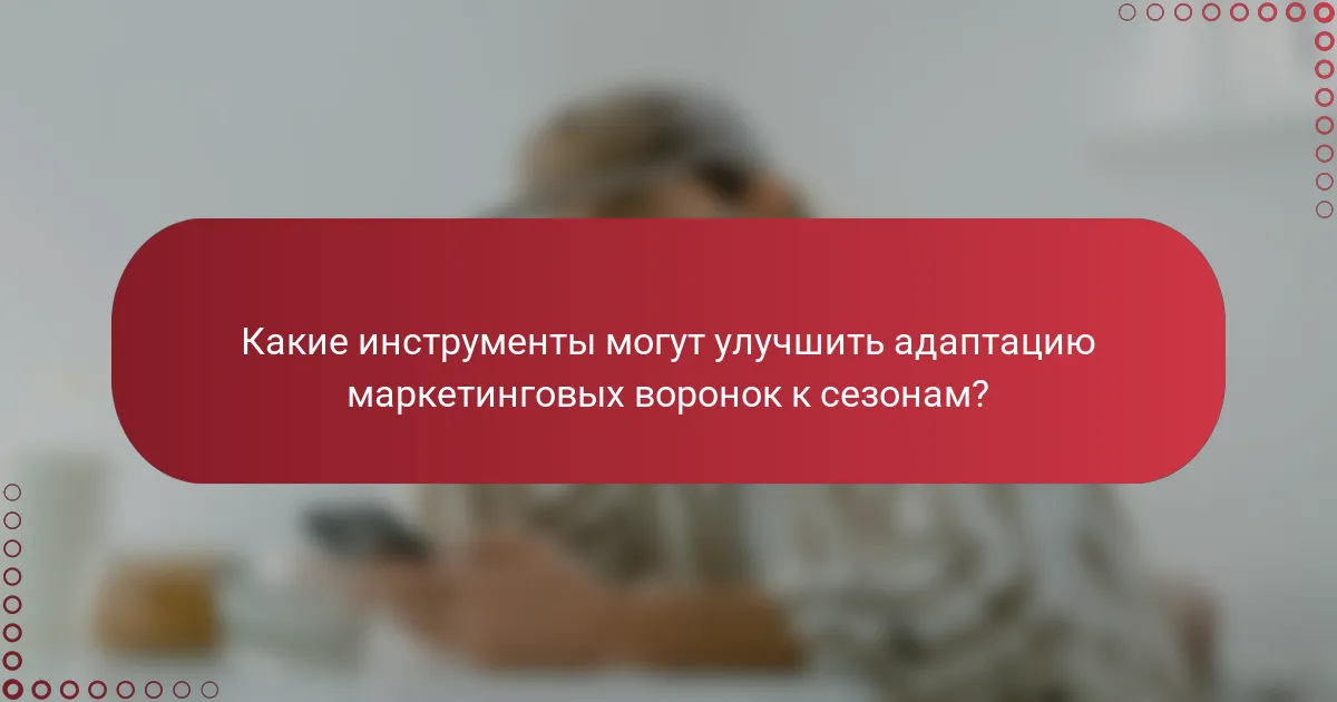 Какие инструменты могут улучшить адаптацию маркетинговых воронок к сезонам?