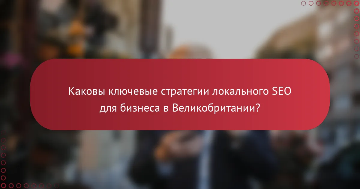 Каковы ключевые стратегии локального SEO для бизнеса в Великобритании?