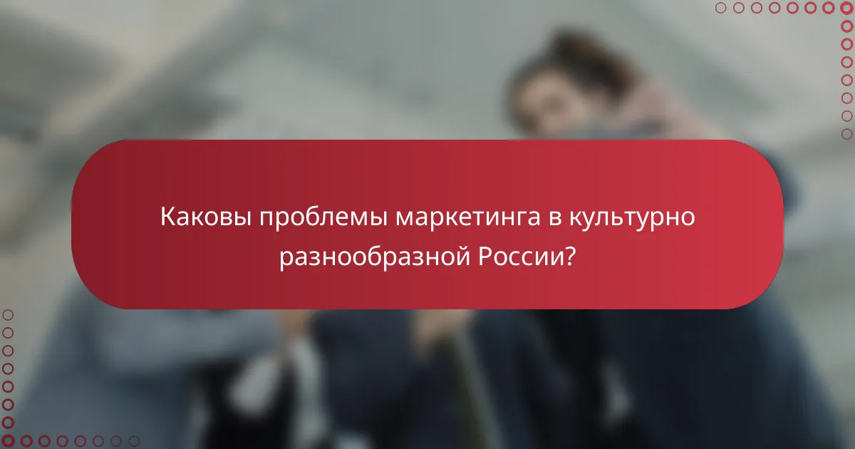 Каковы проблемы маркетинга в культурно разнообразной России?