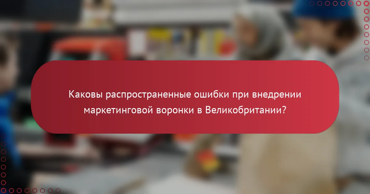 Каковы распространенные ошибки при внедрении маркетинговой воронки в Великобритании?