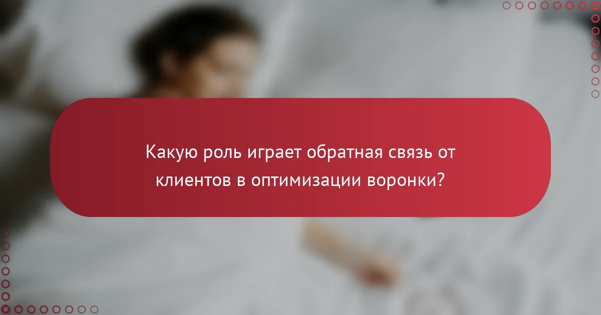 Какую роль играет обратная связь от клиентов в оптимизации воронки?